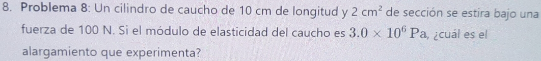 Problema 8: Un cilindro de caucho de 10 cm de longitud y 2cm^2 de sección se estira bajo una 
fuerza de 100 N. Si el módulo de elasticidad del caucho es 3.0* 10^6Pa , ¿cuál es el 
alargamiento que experimenta?