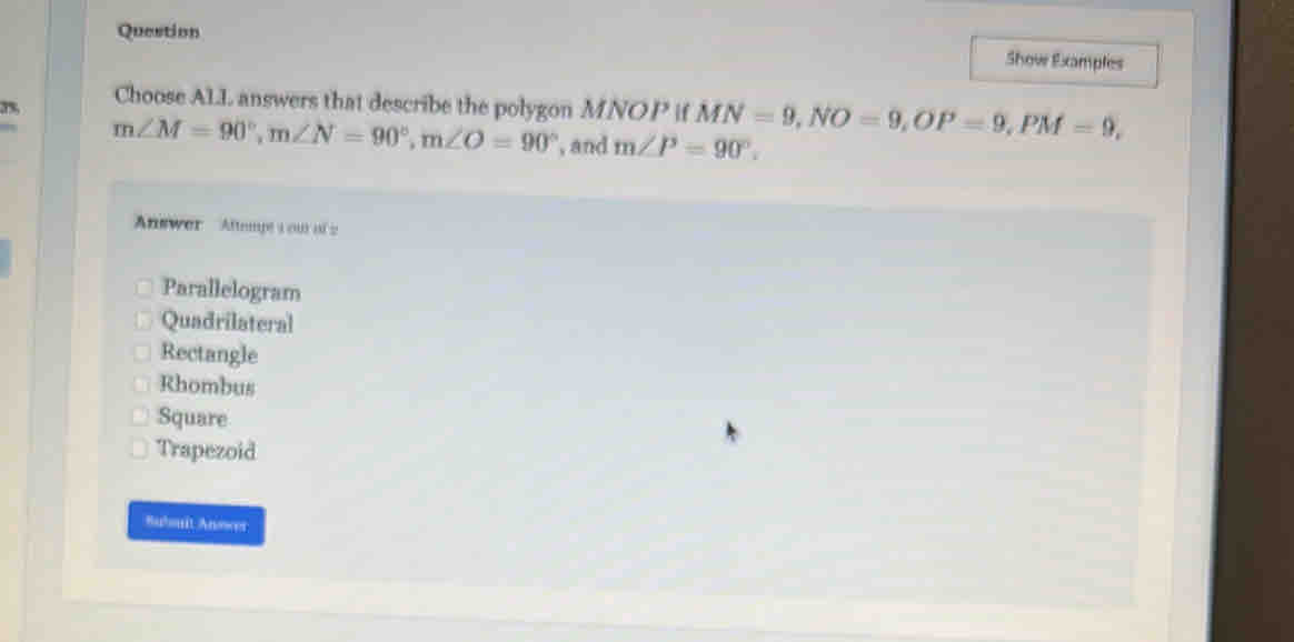 Question
Show Examples
3% Choose ALL answers that describe the polygon MNOP if MN=9, NO=9, OP=9, PM=9,
m∠ M=90°, m∠ N=90°, m∠ O=90° , and m∠ P=90°. 
Answer Aftempt 1 ou of 2
Parallelogram
Quadrilateral
Rectangle
Rhombus
Square
Trapezoid
Bubouit Anower