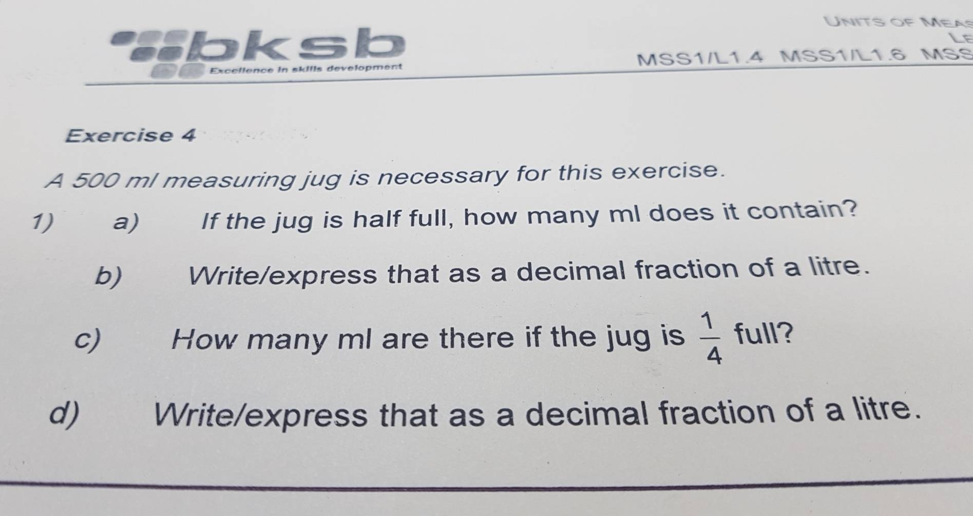 Units of Meas 
bksb 
Lf 
Excellence in skills development MSS1/L1.4 MSS1/L1.6 MSS 
Exercise 4 
A 500 ml measuring jug is necessary for this exercise. 
1)€£ a) If the jug is half full, how many ml does it contain? 
b) Write/express that as a decimal fraction of a litre. 
c) How many ml are there if the jug is  1/4  full? 
d) Write/express that as a decimal fraction of a litre.