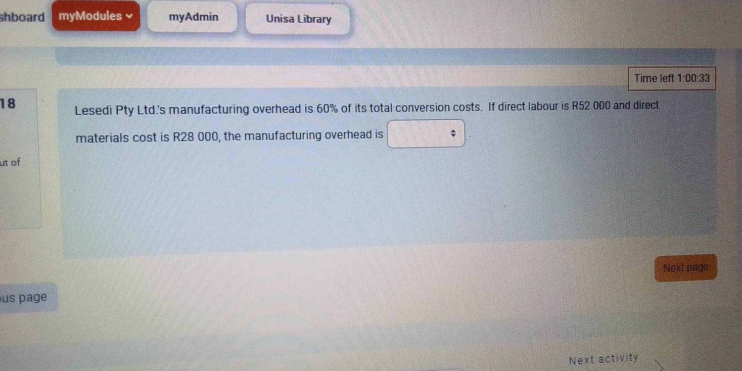 shboard myModules myAdmin Unisa Library 
Time left 1^.00 :33 
18 
Lesedi Pty Ltd.'s manufacturing overhead is 60% of its total conversion costs. If direct labour is R52 000 and direct 
materials cost is R28 000, the manufacturing overhead is 
ut of 
Next page 
us page 
Next activity