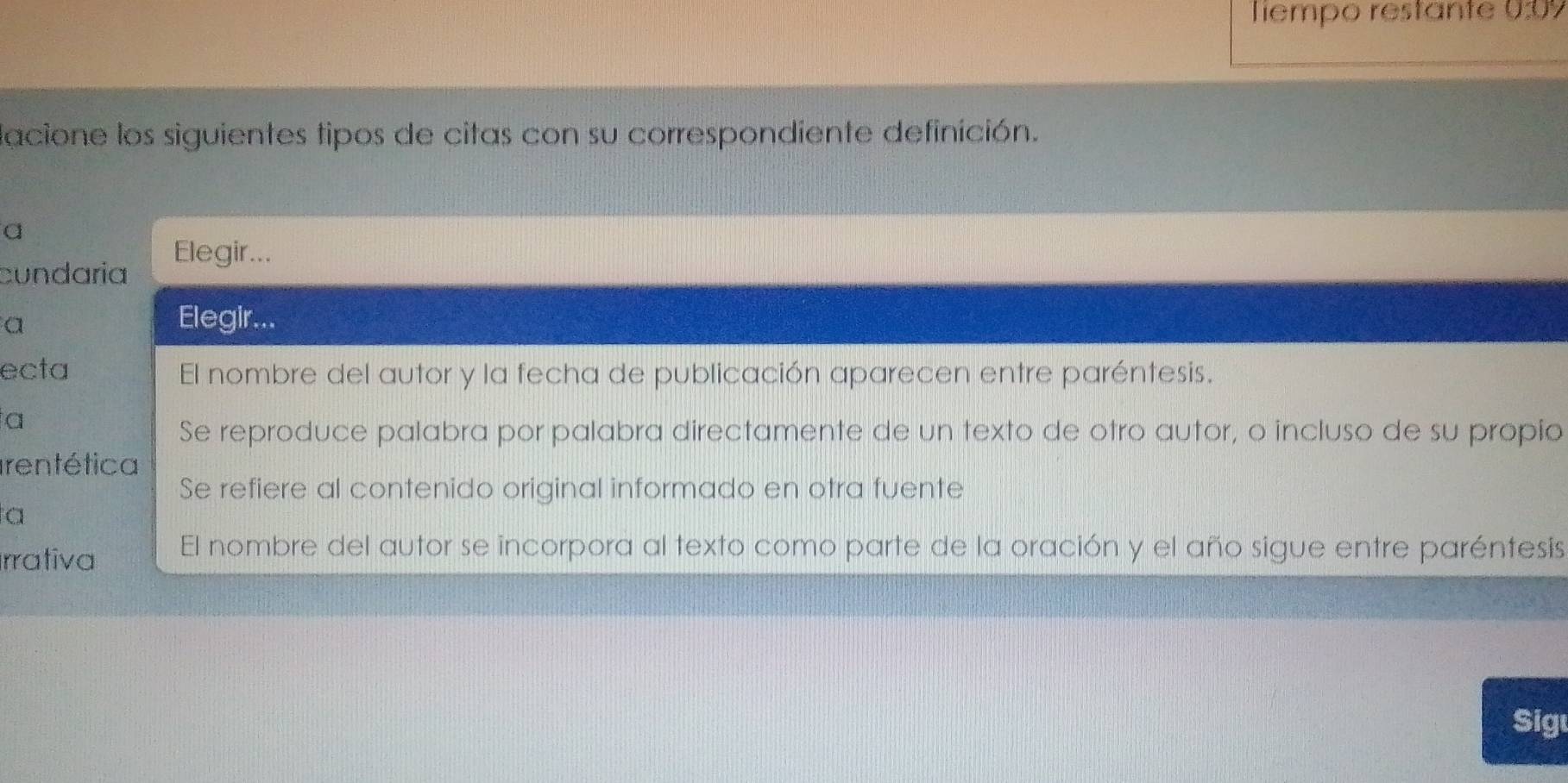 Tiempo restante 030%
lacione los siguientes tipos de citas con su correspondiente definición.
a
cundaria Elegir...
a
Elegir...
ecta El nombre del autor y la fecha de publicación aparecen entre paréntesis.
a
Se reproduce palabra por palabra directamente de un texto de otro autor, o incluso de su propio
Irentética
Se refiere al contenido original informado en otra fuente
a
rrativa El nombre del autor se incorpora al texto como parte de la oración y el año sigue entre paréntesis
Sig