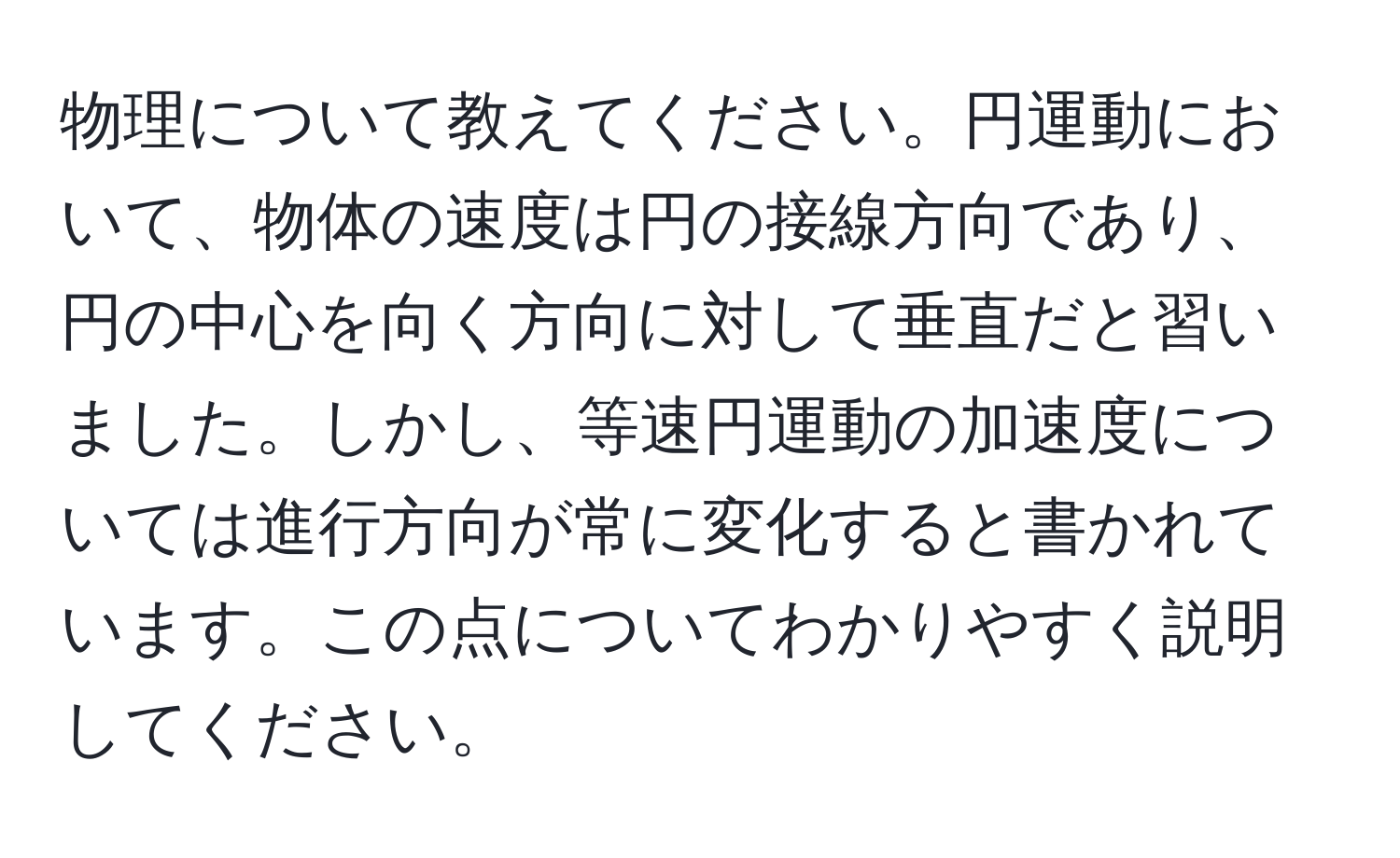 物理について教えてください。円運動において、物体の速度は円の接線方向であり、円の中心を向く方向に対して垂直だと習いました。しかし、等速円運動の加速度については進行方向が常に変化すると書かれています。この点についてわかりやすく説明してください。