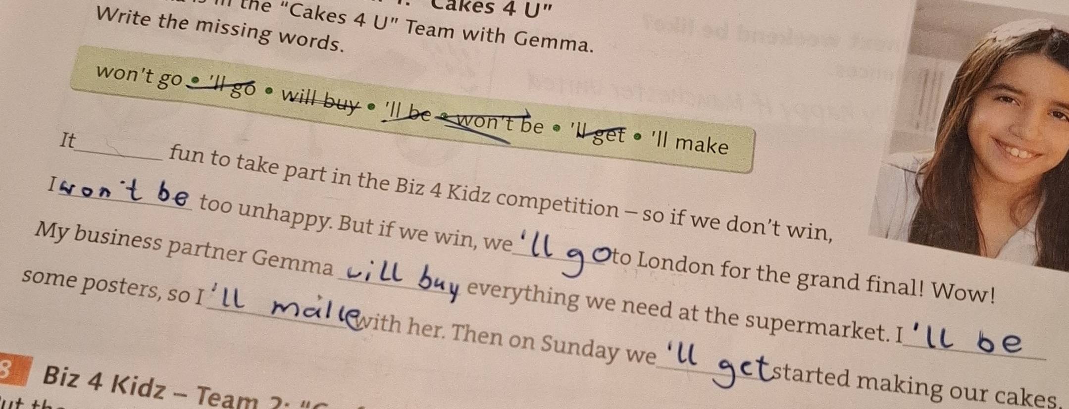 · Cakes 4 U" 
Il the “Cakes 4 U ” Team with Gemma. 
Write the missing words. 
_won't go • 'll go • will buy • 'll be • won't be ● 'll get • 'll make 
It 
fun to take part in the Biz 4 Kidz competition - so if we don’t win 
I_ too unhappy. But if we win, we 
My business partner Gemma 
_a to London for the grand final! Wow! 
everything we need at the supermarket. I 
_ 
some posters, so I_ _with her. Then on Sunday we 
_
3 Biz 4 Kidz - Team ). 
started making our cakes.