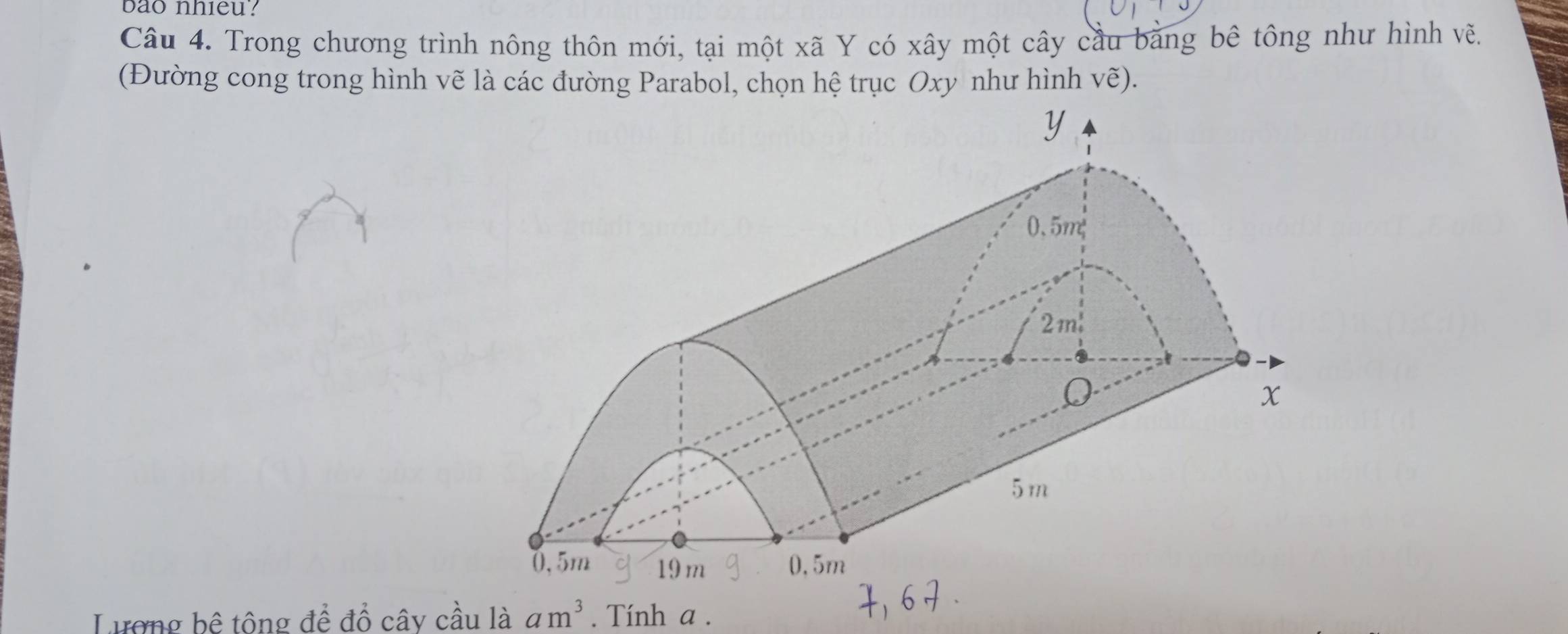 bao nhieu? 
Câu 4. Trong chương trình nông thôn mới, tại một xã Y có xây một cây cầu bằng bê tông như hình vẽ. 
(Đường cong trong hình vẽ là các đường Parabol, chọn hệ trục Oxy như hình vhat e)
Lương bê tông để đồ cây cầu là am^3. Tính a.