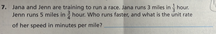 Jana and Jenn are training to run a race. Jana runs 3 miles in  1/3 ho ur. 
Jenn runs 5 miles in  3/4 hour. Who runs faster, and what is the unit rate 
of her speed in minutes per mile?_