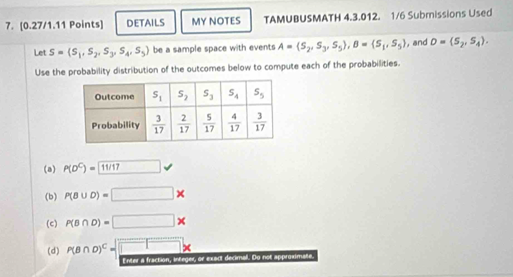 DETAILS MY NOTES TAMUBUSMATH 4.3.012. 1/6 Submissions Used
Let S= S_1,S_2,S_3,S_4,S_5 be a sample space with events A= S_2,S_3,S_5 ,B= S_1,S_5 , and D= S_2,S_4 .
Use the probability distribution of the outcomes below to compute each of the probabilities.
(a) P(D^C)= 11/17
(b) P(B∪ D)=□ *
(c) P(B∩ D)=□ *
(d) P(B∩ D)^C=□ *
Enter a fraction, integer, or exact decimal. Do not approximate.