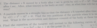 The distance s ft moved by a body after t sec is given by s(t)=t^3-3t^2. Fin 
after t sec. After, what time(s) is the body at rest? Also, at what time will the a 
zero? 
8. A particle moves in a straight line so that the distance s ft traveled after time 
by s(t)=t^3-4t^2+4t. Find the two positions of the particle when it is m 
rest. What is the acceleration and distance covered of the body at these tir 
9. Find the equation of the tangent and normal to the following curves at
u=3x^2-6x+1 at the point (2,1) b. y=(