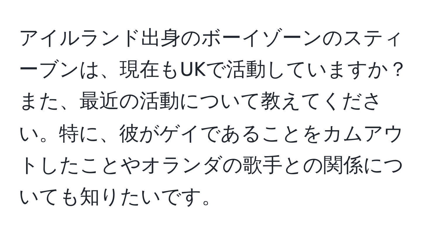 アイルランド出身のボーイゾーンのスティーブンは、現在もUKで活動していますか？また、最近の活動について教えてください。特に、彼がゲイであることをカムアウトしたことやオランダの歌手との関係についても知りたいです。