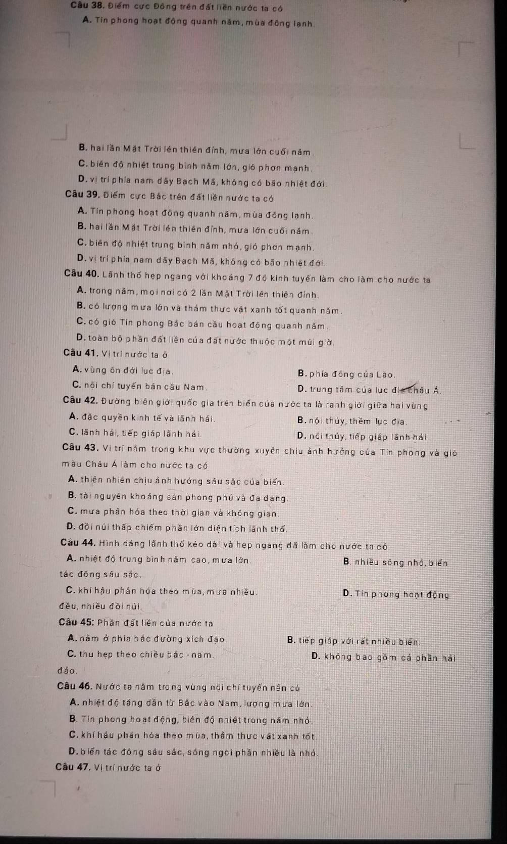 Cầu 38. Điểm cực Đông trên đất liền nước ta có
A. Tin phong hoạt động quanh năm, mùa động lạnh
B. hai lần Mặt Trời lên thiên đỉnh, mưa lớn cuối năm
C. biên độ nhiệt trung bình năm lớn, gió phơn mạnh.
D. vị trí phía nam dãy Bạch Mã, không có bão nhiệt đới.
Câu 39, Điểm cực Bắc trên đất liền nước ta có
A. Tín phong hoạt động quanh năm, mùa đồng lạnh.
B. hai lần Mặt Trời lên thiên đỉnh, mưa lớn cuối năm
C. biên độ nhiệt trung bình năm nhỏ, gió phơn mạnh
D. vị trí phía nam dãy Bạch Mã, không có bão nhiệt đới.
Câu 40. Lãnh thổ hẹp ngang với khoảng 7 độ kinh tuyển làm cho làm cho nước ta
A. trong năm, mọi nơi có 2 lần Mặt Trời lên thiên đỉnh.
B. có lượng mưa lớn và thám thực vật xanh tốt quanh năm.
C. có gió Tín phong Bắc bán cầu hoạt động quanh năm.
D. toàn bộ phần đất liền của đất nước thuộc một múi giờ.
Câu 41. Vị trí nước ta ở
A. vùng ôn đới lục địa. B. phía đồng của Lào.
C. nội chí tuyến bán cầu Nam D. trung tâm của lục địa châu Á.
Câu 42. Đường biên giới quốc gia trên biển của nước ta là ranh giới giữa hai vùng
A. đặc quyền kinh tế và lãnh hải B. nội thủy, thêm lục địa
C. lãnh hải, tiếp giáp lãnh hải D. nội thủy, tiếp giáp lãnh hải.
Câu 43. Vị trí nằm trong khu vực thường xuyên chiu ảnh hưởng của Tín phong và gió
màu Châu Á làm cho nước ta có
A. thiên nhiên chịu ảnh hưởng sâu sắc của biển
B. tài nguyên khoáng sản phong phú và đa dạng.
C. mưa phần hóa theo thời gian và không gian.
D. đồi núi thấp chiếm phần lớn diện tích lãnh thổ.
Câu 44. Hình dáng lãnh thổ kéo dài và hẹp ngang đã làm cho nước ta có
A nhiệt độ trung bình năm cao, mưa lớn. B. nhiều sông nhỏ, biển
tác động sâu sắc.
C. khí hậu phân hóa theo mùa, mưa nhiều D. Tín phong hoạt động
đều, nhiều đōi núi
Cầu 45: Phần đất liền của nước ta
A. nằm ở phía bắc đường xích đạo. B. tiếp giáp với rất nhiều biển.
C. thu hẹp theo chiều bắc - nam. D. không bao gồm cá phần hả
đáo.
Câu 46. Nước ta năm trong vùng nội chí tuyến nên có
A. nhiệt độ tăng dẫn từ Bắc vào Nam, lượng mưa lớn
B. Tín phong hoạt động, biên độ nhiệt trong năm nhỏ.
C. khí hậu phân hóa theo mùa, thảm thực vật xanh tốt.
D. biển tác động sâu sắc, sống ngòi phần nhiều là nhỏ.
Câu 47. Vị trí nước ta ở