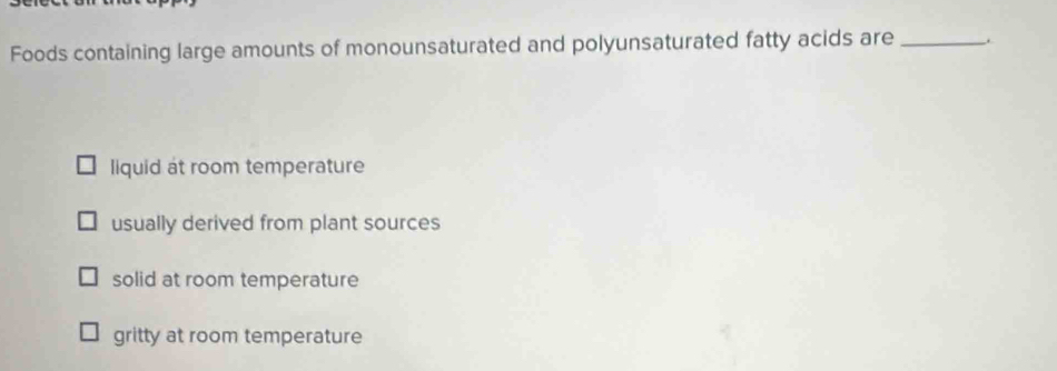 Foods containing large amounts of monounsaturated and polyunsaturated fatty acids are _.
liquid at room temperature
usually derived from plant sources
solid at room temperature
gritty at room temperature