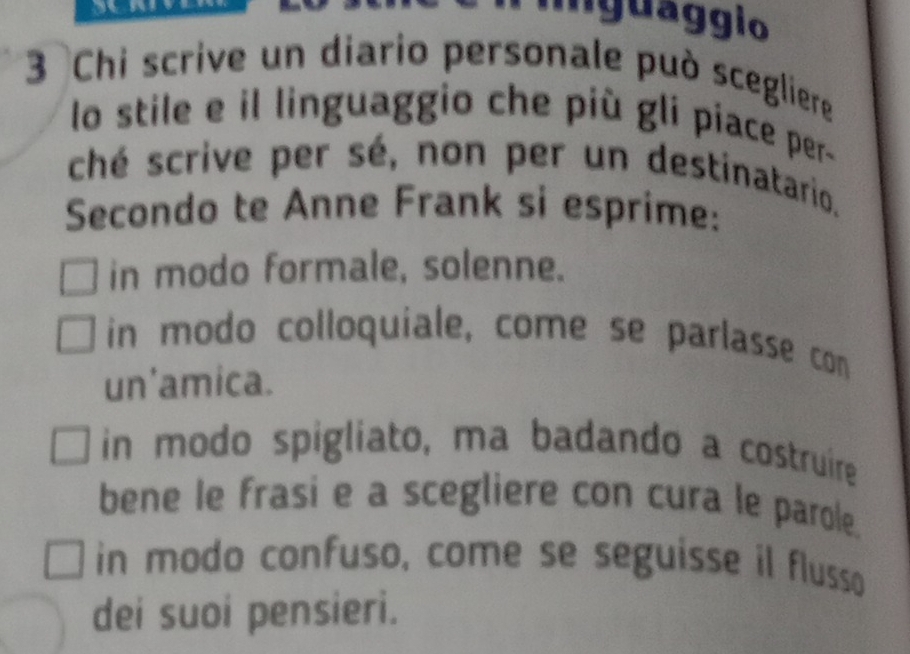 iguaggio
3 Chi scrive un diario personale può scegliere
lo stile e il linguaggio che più gli piace per-
ché scrive per sé, non per un destinatario.
Secondo te Anne Frank si esprime:
in modo formale, solenne.
in modo colloquiale, come se parlasse con
un'amica.
in modo spigliato, ma badando a costruire
bene le frasi e a scegliere con cura le parole.
in modo confuso, come se seguisse il flusso
dei suoi pensieri.