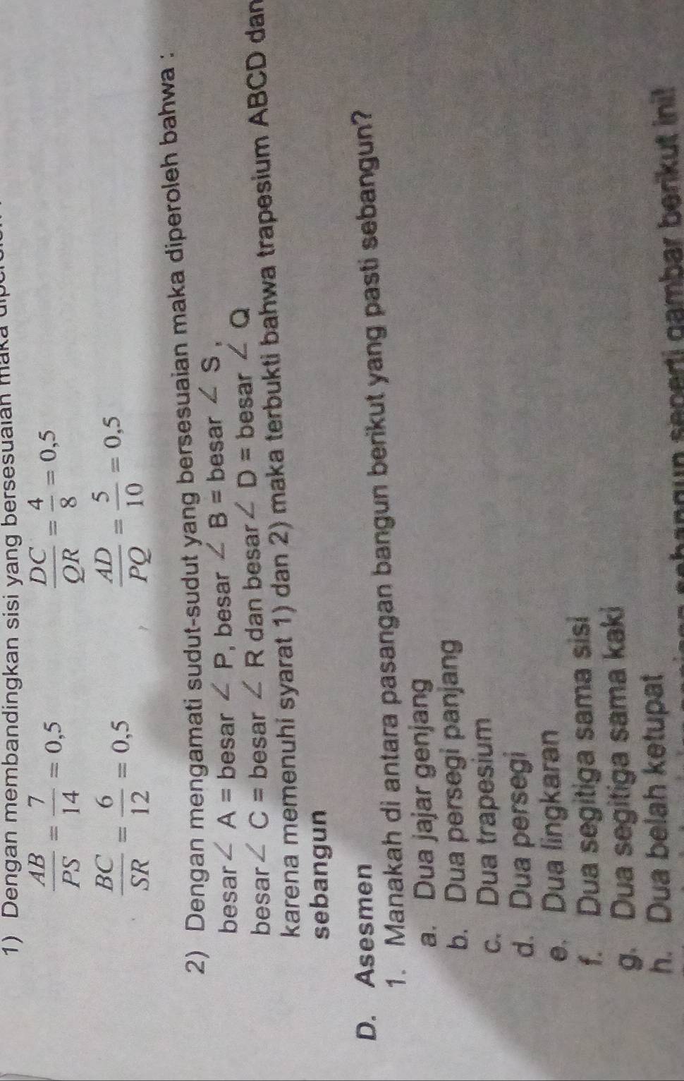 Dengan membandingkan sisi yang bersesuaian maka di
 AB/PS = 7/14 =0,5
 DC/QR = 4/8 =0,5
 BC/SR = 6/12 =0,5
 AD/PQ = 5/10 =0,5
2) Dengan mengamati sudut-sudut yang bersesuaian maka diperoleh bahwa :
besar ∠ A= besar ∠ P , besar ∠ B= besar ∠ S, 
besar ∠ C= besar ∠ R dan besar ∠ D= besar ∠ Q
karena memenuhi syarat 1) dan 2) maka terbukti bahwa trapesium ABCD dan
sebangun
D. Asesmen
1. Manakah di antara pasangan bangun berikut yang pasti sebangun?
a. Dua jajar genjang
b. Dua persegi panjang
c. Dua trapesium
d. Dua persegi
e. Dua lingkaran
f. Dua segitiga sama sisi
g. Dua segitiga sama kaki
h. Dua belah ketupat
ehan g un seperti gambar berikut ini!