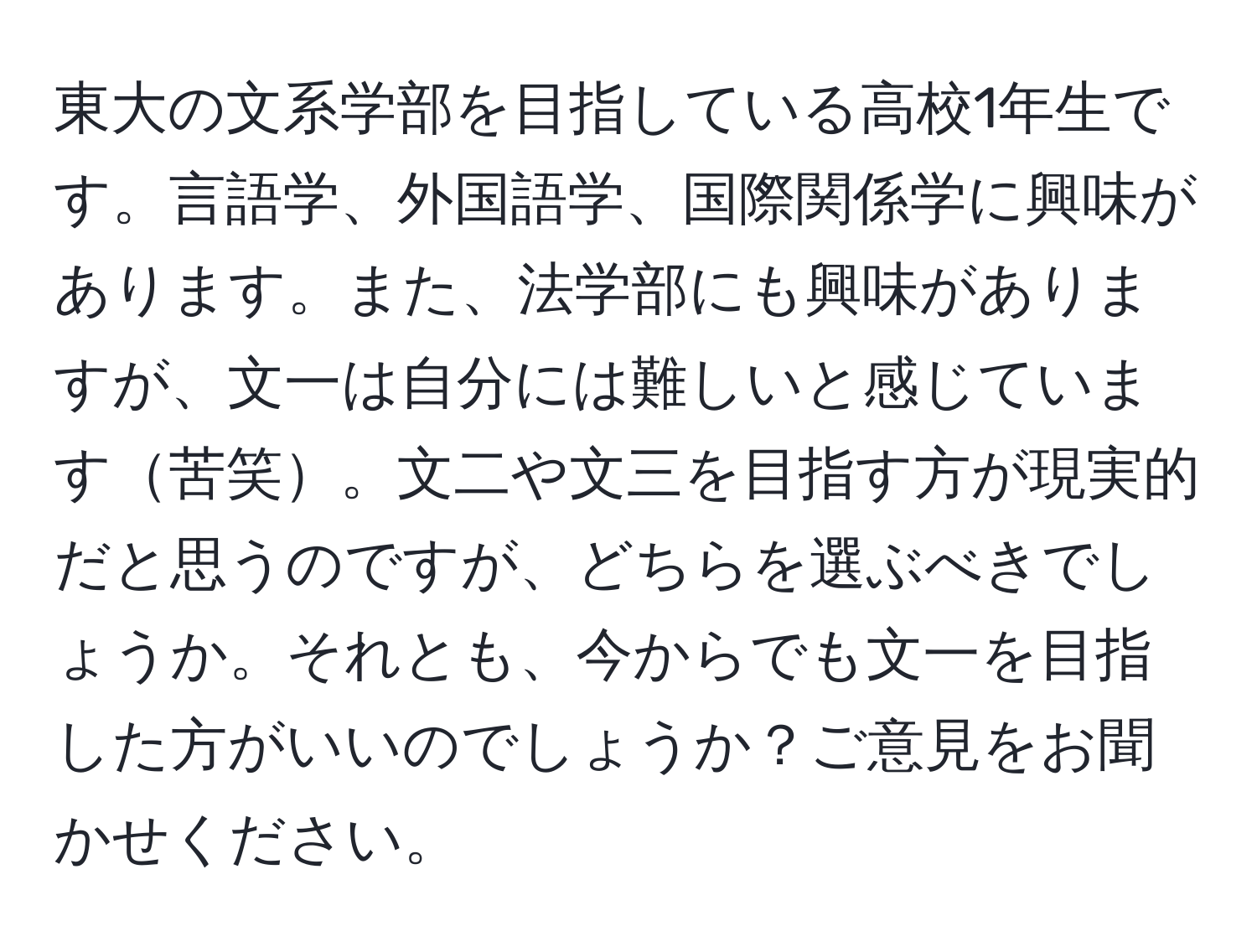 東大の文系学部を目指している高校1年生です。言語学、外国語学、国際関係学に興味があります。また、法学部にも興味がありますが、文一は自分には難しいと感じています苦笑。文二や文三を目指す方が現実的だと思うのですが、どちらを選ぶべきでしょうか。それとも、今からでも文一を目指した方がいいのでしょうか？ご意見をお聞かせください。