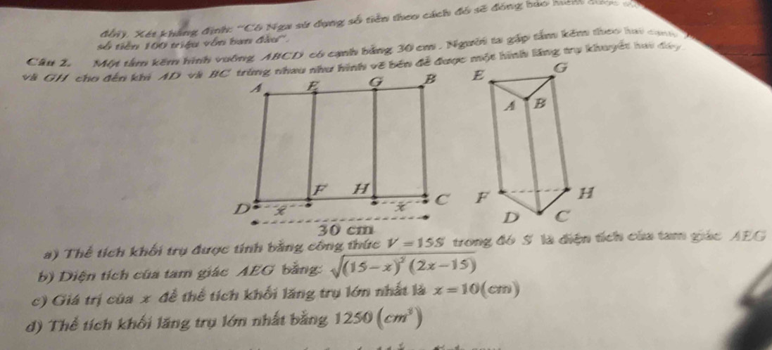 đổi). Xét khẳng định: 'Cô Nga sử dụng số tiên theo cách đó sẽ đóng bảo hên cưc v7
số tiền 100 triệu vôn ban đầu''. 
Cầu 2. Một tâm kêm hình vưởng ABCD có cạnh bằng 30 cm , Người ta gặp tâm kêm theo hai cạh 
và GH cho đến khi AD và BC trùng nhau như hình vẽ bên đễ đượcình lăng trụ khuyết hai đây
30 cm
a) Thể tích khối trụ được tính bằng công thức V=15S trong đó S là điện tích của tam giác AEG
b) Diện tích của tam giác AEG bằng: sqrt((15-x)^2)(2x-15)
c) Giá trị của x để thể tích khối lăng trụ lớn nhất là x=10(cm)
d) Thể tích khối lăng trụ lớn nhất bằng 1250(cm^3)