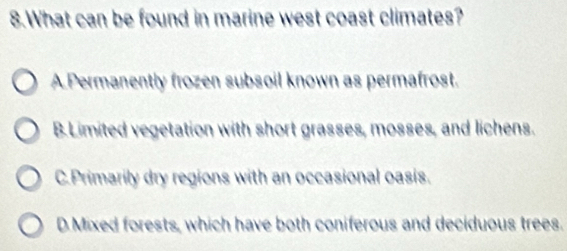 What can be found in marine west coast climates?
A Permanently frozen subsoil known as permafrost.
B.Limited vegetation with short grasses, mosses, and lichens.
C.Primarily dry regions with an occasional oasis.
D Mixed forests, which have both coniferous and deciduous trees.