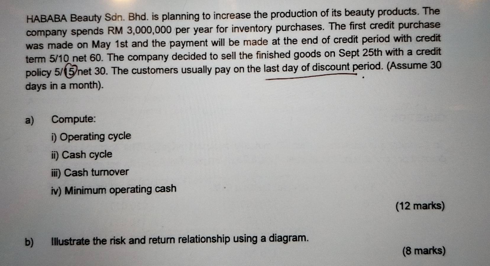 HABABA Beauty Sdn. Bhd. is planning to increase the production of its beauty products. The 
company spends RM 3,000,000 per year for inventory purchases. The first credit purchase 
was made on May 1st and the payment will be made at the end of credit period with credit 
term 5/10 net 60. The company decided to sell the finished goods on Sept 25th with a credit 
policy 5/(5 Wnet 30. The customers usually pay on the last day of discount period. (Assume 30
days in a month). 
a) Compute: 
i) Operating cycle 
ii) Cash cycle 
iii) Cash turnover 
iv) Minimum operating cash 
(12 marks) 
b) Illustrate the risk and return relationship using a diagram. 
(8 marks)