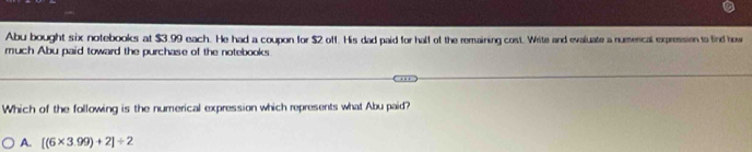 Abu bought six notebooks at $3.99 each. He had a coupon for $2 off. His dad paid for hall of the remaining cost. Write and evaluate a numercal expression to find how
much Abu paid toward the purchase of the notebooks
Which of the following is the numerical expression which represents what Abu paid?
A. [(6* 3.99)+2]/ 2