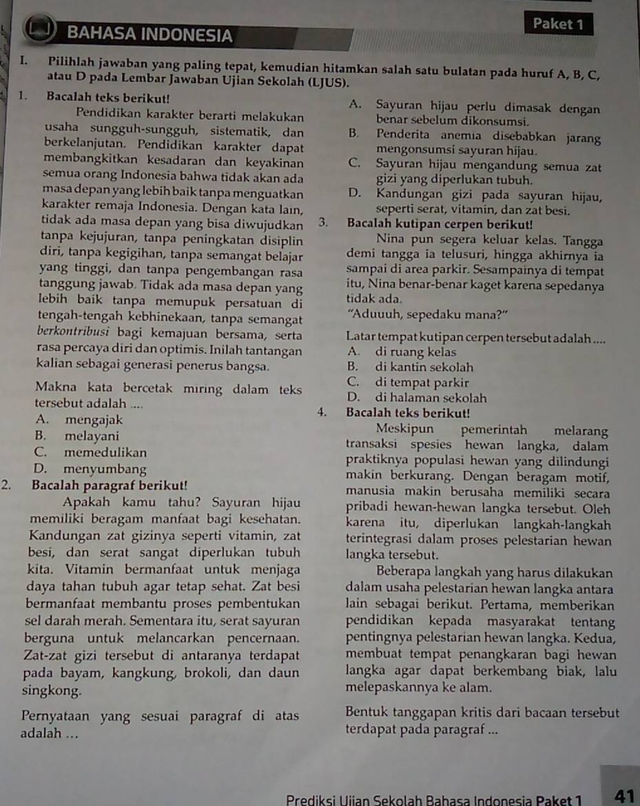 Paket 1
BAHASA INDONESIA
I. Pilihlah jawaban yang paling tepat, kemudian hitamkan salah satu bulatan pada huruf A, B, C,
atau D pada Lembar Jawaban Ujian Sekolah (LJUS).
1. Bacalah teks berikut! A. Sayuran hijau perlu dimasak dengan
Pendidikan karakter berarti melakukan benar sebelum dikonsumsi.
usaha sungguh-sungguh, sistematik, dan B. Penderita anemia disebabkan jaran
berkelanjutan. Pendidikan karakter dapat mengonsumsi sayuran hijau.
membangkitkan kesadaran dan keyakinan C. Sayuran hijau mengandung semua zat
semua orang Indonesia bahwa tidak akan ada gizi yang diperlukan tubuh.
masa depan yang lebih baik tanpa menguatkan D. Kandungan gizi pada sayuran hijau,
karakter remaja Indonesia. Dengan kata lain, seperti serat, vitamin, dan zat besi.
tidak ada masa depan yang bisa diwujudkan 3. Bacalah kutipan cerpen berikut!
tanpa kejujuran, tanpa peningkatan disiplin Nina pun segera keluar kelas. Tangga
diri, tanpa kegigihan, tanpa semangat belajar demi tangga ia telusuri, hingga akhirnya ia
yang tinggi, dan tanpa pengembangan rasa sampai di area parkir. Sesampainya di tempat
tanggung jawab. Tidak ada masa depan yang itu, Nina benar-benar kaget karena sepedanya
lebih baik tanpa memupuk persatuan di tidak ada.
tengah-tengah kebhinekaan, tanpa semangat ''Aduuuh, sepedaku mana?''
berkontribusi bagi kemajuan bersama, serta Latar tempat kutipan cerpen tersebut adalah ....
rasa percaya diri dan optimis. Inilah tantangan A. di ruang kelas
kalian sebagai generasi penerus bangsa. B. di kantin sekolah
C. di tempat parkir
Makna kata bercetak miring dalam teks D. di halaman sekolah
tersebut adalah .... 4. Bacalah teks berikut!
A. mengajak Meskipun pemerintah melarang
B. melayani transaksi spesies hewan langka, dalam
C. memedulikan praktiknya populasi hewan yang dilindungi
D. menyumbang makin berkurang. Dengan beragam motif,
2. Bacalah paragraf berikut! manusia makin berusaha memiliki secara
Apakah kamu tahu? Sayuran hijau pribadi hewan-hewan langka tersebut. Oleh
memiliki beragam manfaat bagi kesehatan. karena itu, diperlukan langkah-langkah
Kandungan zat gizinya seperti vitamin, zat terintegrasi dalam proses pelestarian hewan
besi, dan serat sangat diperlukan tubuh langka tersebut.
kita. Vitamin bermanfaat untuk menjaga Beberapa langkah yang harus dilakukan
daya tahan tubuh agar tetap sehat. Zat besi dalam usaha pelestarian hewan langka antara
bermanfaat membantu proses pembentukan lain sebagai berikut. Pertama, memberikan
sel darah merah. Sementara itu, serat sayuran pendidikan kepada masyarakat tentan
berguna untuk melancarkan pencernaan. pentingnya pelestarian hewan langka. Kedua,
Zat-zat gizi tersebut di antaranya terdapat membuat tempat penangkaran bagi hewan 
pada bayam, kangkung, brokoli, dan daun langka agar dapat berkembang biak, lalu
singkong. melepaskannya ke alam.
Pernyataan yang sesuai paragraf di atas Bentuk tanggapan kritis dari bacaan tersebut
adalah ... terdapat pada paragraf ...
Prediksi Uiian Sekolah Babasa Indonesia Paket 1 41