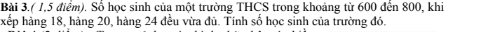 Bài 3.( 1,5 điểm). Số học sinh của một trường THCS trong khoảng từ 600 đến 800, khi 
xếp hàng 18, hàng 20, hàng 24 đều vừa đủ. Tính số học sinh của trường đó.
