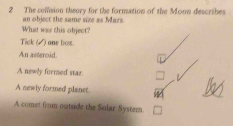 The collision theory for the formation of the Moon describes
an object the same size as Mars.
What was this object?
Tick (√) one box.
An asteroid.
A newly formed star. □
A newly formed planet.
A comet from outside the Solar System. □