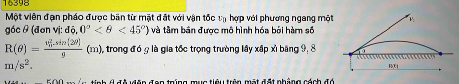 16398 
Một viên đạn pháo được bản từ mặt đất với vận tốc vũ hợp với phương ngang một V_o
góc θ (đơn vị: aPhi ,0^o <45°) và tầm bản được mô hình hóa bởi hàm số
R(θ )=frac (v_0)^2.sin (2θ )g(m) , trong đó g là gia tốc trọng trường lầy xấp xì bằng 9, 8 θ
m/s^2.
R(θ )
tính 4 độ viên đan trúng mục tiêu trên mặt đất phẳng cách đó