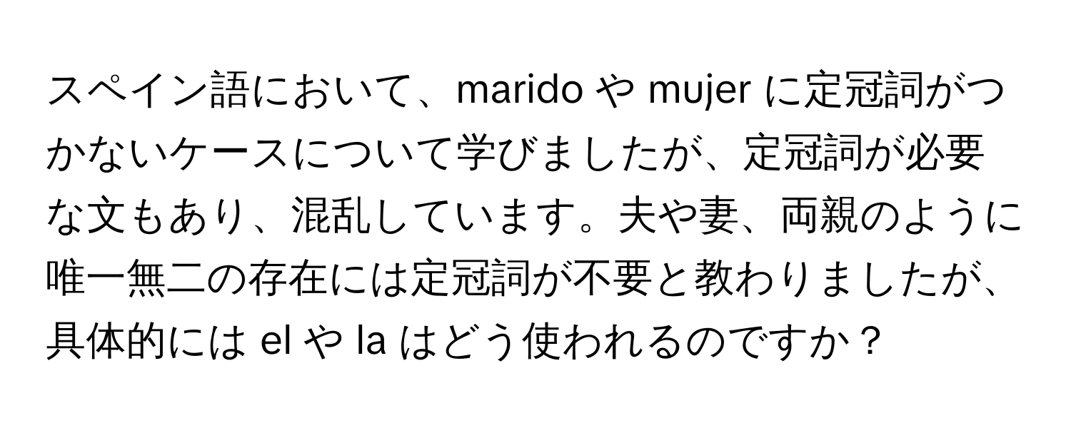 スペイン語において、marido や mujer に定冠詞がつかないケースについて学びましたが、定冠詞が必要な文もあり、混乱しています。夫や妻、両親のように唯一無二の存在には定冠詞が不要と教わりましたが、具体的には el や la はどう使われるのですか？