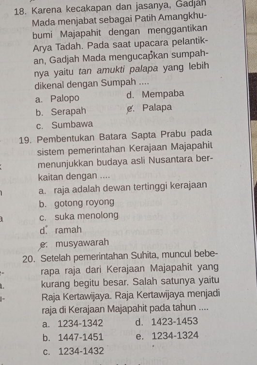 Karena kecakapan dan jasanya, Gadjah
Mada menjabat sebagai Patih Amangkhu-
bumi Majapahit dengan menggantikan
Arya Tadah. Pada saat upacara pelantik-
an, Gadjah Mada mengucapkan sumpah-
nya yaitu tan amukti palapa yang lebih
dikenal dengan Sumpah ....
a. Palopo d. Mempaba
b. Serapah e. Palapa
c. Sumbawa
19. Pembentukan Batara Sapta Prabu pada
sistem pemerintahan Kerajaan Majapahit
menunjukkan budaya asli Nusantara ber-
kaitan dengan ....
a. raja adalah dewan tertinggi kerajaan
b. gotong royong
c. suka menolong
d. ramah
e. musyawarah
20. Setelah pemerintahan Suhita, muncul bebe-
rapa raja dari Kerajaan Majapahit yang
a. kurang begitu besar. Salah satunya yaitu
- Raja Kertawijaya. Raja Kertawijaya menjadi
raja di Kerajaan Majapahit pada tahun ....
a. 1234-1342 d. 1423-1453
b. 1447-1451 e. 1234-1324
c. 1234-1432