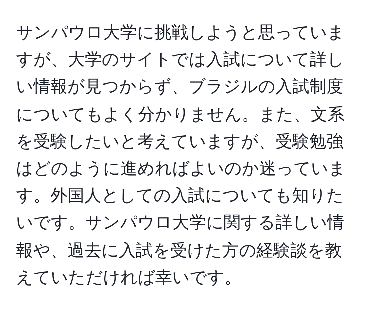 サンパウロ大学に挑戦しようと思っていますが、大学のサイトでは入試について詳しい情報が見つからず、ブラジルの入試制度についてもよく分かりません。また、文系を受験したいと考えていますが、受験勉強はどのように進めればよいのか迷っています。外国人としての入試についても知りたいです。サンパウロ大学に関する詳しい情報や、過去に入試を受けた方の経験談を教えていただければ幸いです。