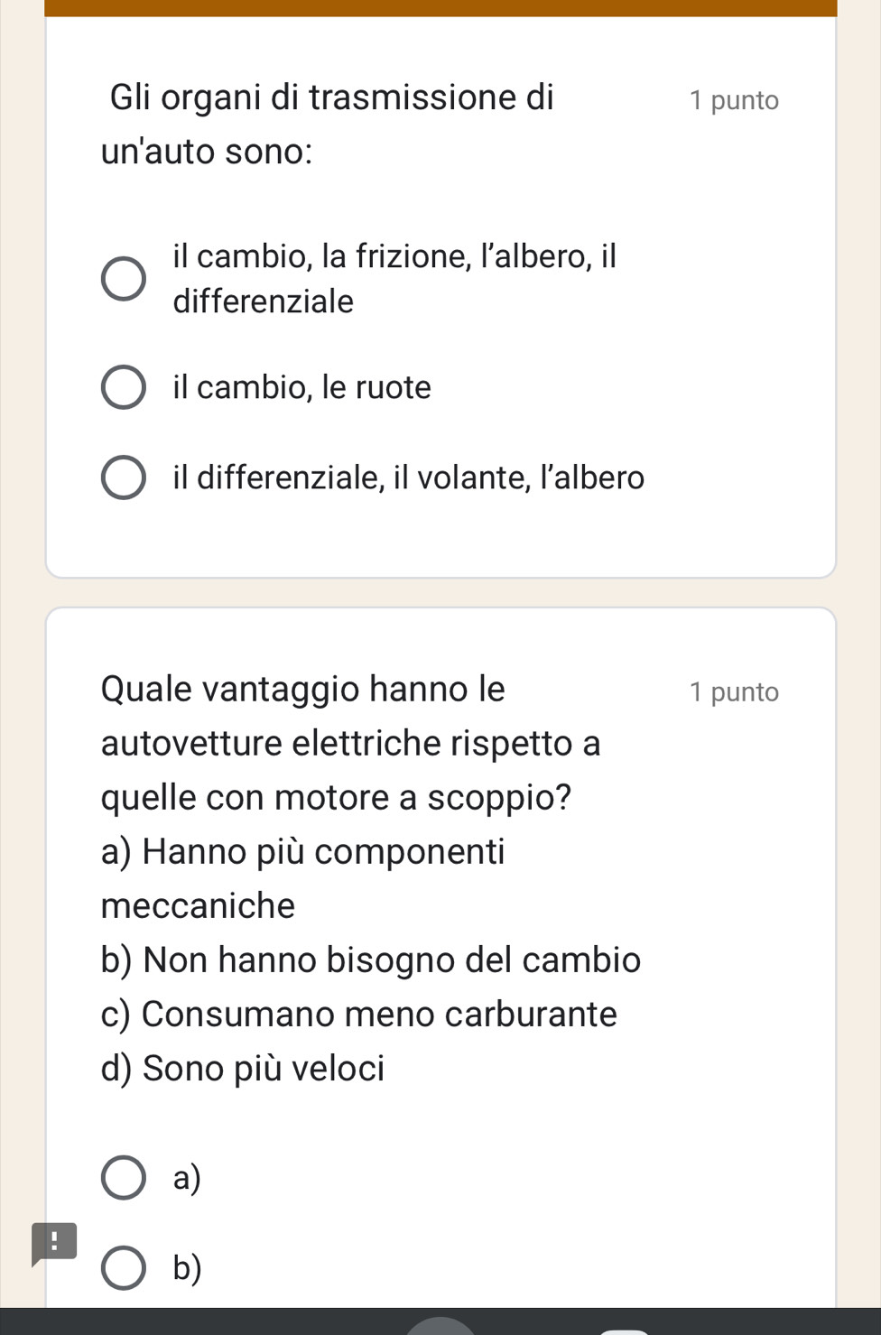 Gli organi di trasmissione di 1 punto
un'auto sono:
il cambio, la frizione, l’albero, il
differenziale
il cambio, le ruote
il differenziale, il volante, l’albero
Quale vantaggio hanno le 1 punto
autovetture elettriche rispetto a
quelle con motore a scoppio?
a) Hanno più componenti
meccaniche
b) Non hanno bisogno del cambio
c) Consumano meno carburante
d) Sono più veloci
a)
b)