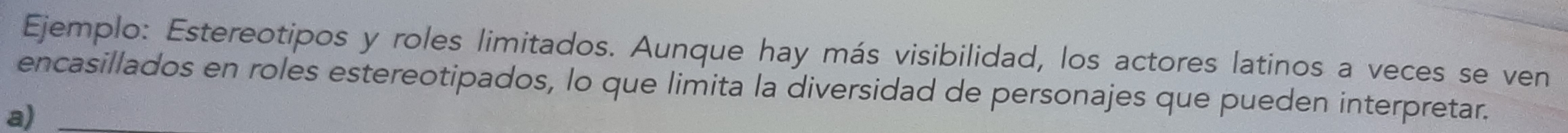 Ejemplo: Estereotipos y roles limitados. Aunque hay más visibilidad, los actores latinos a veces se ven 
encasillados en roles estereotipados, lo que limita la diversidad de personajes que pueden interpretar. 
a)