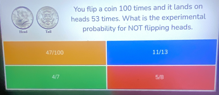 You flip a coin 100 times and it lands on
heads 53 times. What is the experimental
Head Tail probability for NOT flipping heads.
47/100 11/13
4/7 5/8