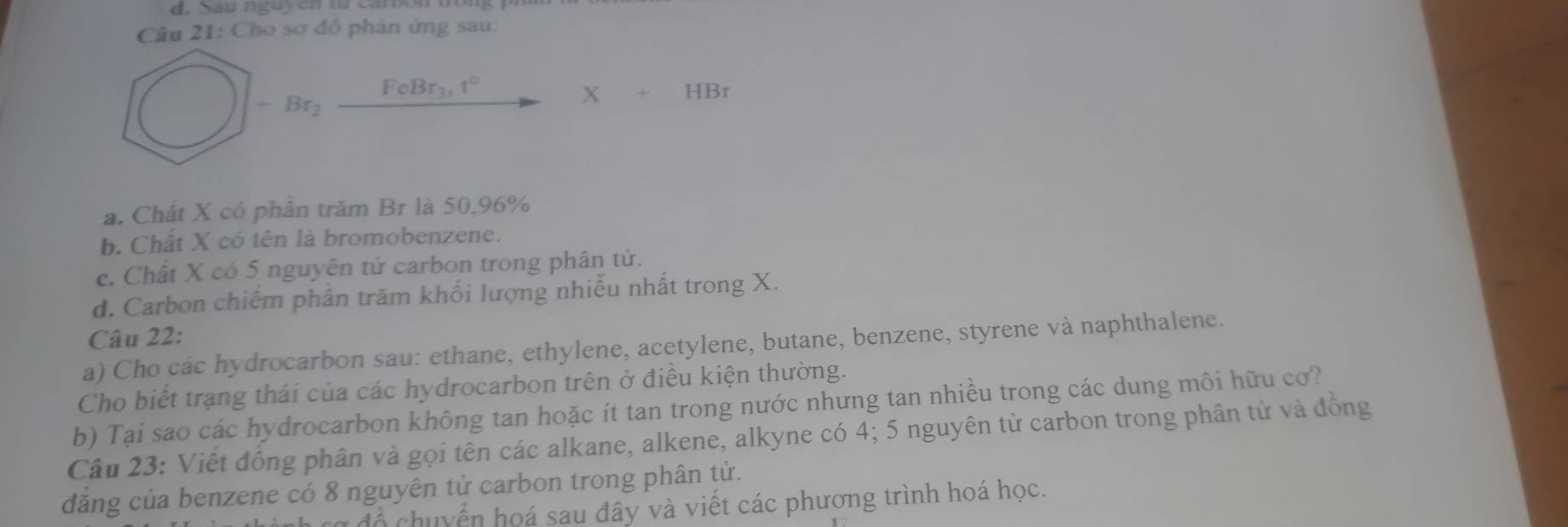 Sau nguyen từ canon tong 1 
Câu 21: Cho sơ đô phản ứng sau:
□ +Br_2xrightarrow FeBr_3,t°X+HBr
a. Chất X có phần trăm Br là 50, 96%
b. Chất X có tên là bromobenzene. 
c. Chất X có 5 nguyên tử carbon trong phân tử. 
d. Carbon chiếm phân trăm khối lượng nhiều nhất trong X. 
Câu 22: 
a) Cho các hydrocarbon sau: ethane, ethylene, acetylene, butane, benzene, styrene và naphthalene. 
Cho biết trạng thái của các hydrocarbon trên ở điều kiện thường. 
b) Tại sao các hydrocarbon không tan hoặc ít tan trong nước nhưng tan nhiều trong các dung môi hữu cơ? 
Câu 23: Viết đồng phân và gọi tên các alkane, alkene, alkyne có 4; 5 nguyên tử carbon trong phân tử và đồng 
đăng của benzene có 8 nguyên tử carbon trong phân tử. 
* đ ộ uyển họá sau đây và viết các phương trình hoá học.