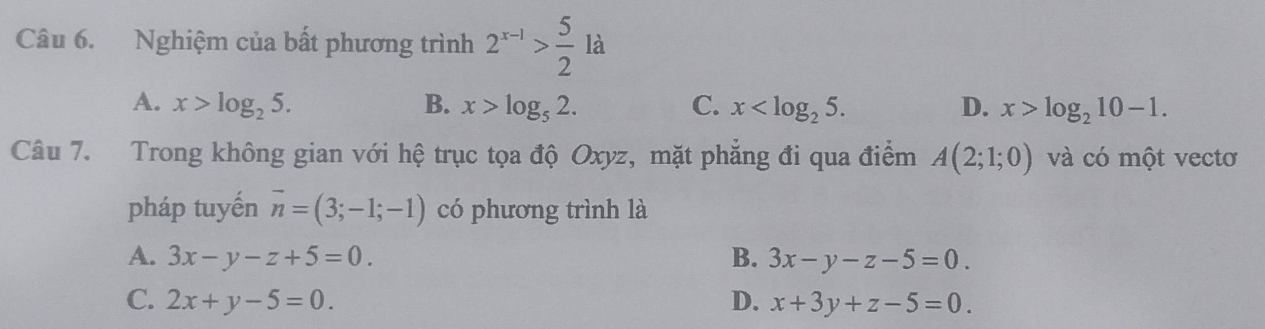 Nghiệm của bất phương trình 2^(x-1)> 5/2  là
A. x>log _25. B. x>log _52. C. x . D. x>log _210-1. 
Câu 7. Trong không gian với hệ trục tọa độ Oxyz, mặt phẳng đi qua điểm A(2;1;0) và có một vectơ
pháp tuyến vector n=(3;-1;-1) có phương trình là
A. 3x-y-z+5=0. B. 3x-y-z-5=0.
C. 2x+y-5=0. D. x+3y+z-5=0.