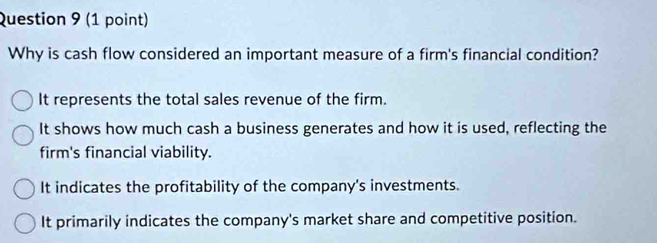 Why is cash flow considered an important measure of a firm's financial condition?
It represents the total sales revenue of the firm.
It shows how much cash a business generates and how it is used, reflecting the
firm's financial viability.
It indicates the profitability of the company's investments.
It primarily indicates the company's market share and competitive position.