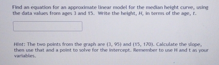 Find an equation for an approximate linear model for the median height curve, using 
the data values from ages 3 and 15. Write the height, H, in terms of the age, t. 
Hint: The two points from the graph are (3,95) and (15,170). Calculate the slope. 
then use that and a point to solve for the intercept. Remember to use H and t as your 
variables.