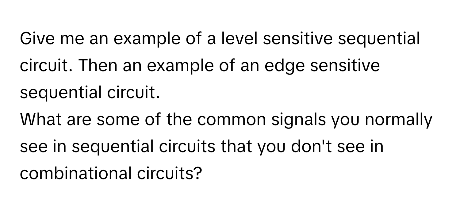 Give me an example of a level sensitive sequential circuit. Then an example of an edge sensitive sequential circuit. 

What are some of the common signals you normally see in sequential circuits that you don't see in combinational circuits?