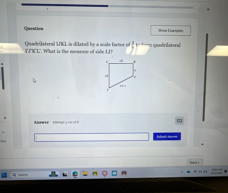 Question Show Examples 
Quadrilateral IJKL is dilated by a scale factor of  3/4  to form quadrilateral
I'J'K'L'. What is the measure of side LI? 
Answer Attempt 3 out of 8 
Submit Answer 
Out 
Next > 
10:02 AM 
Search 12/4/2024