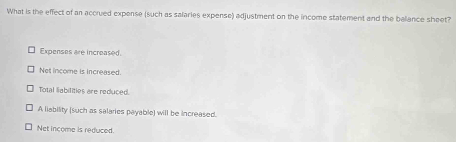 What is the effect of an accrued expense (such as salaries expense) adjustment on the income statement and the balance sheet?
Expenses are increased.
Net income is increased.
Total liabilities are reduced.
A liability (such as salaries payable) will be increased.
Net income is reduced.