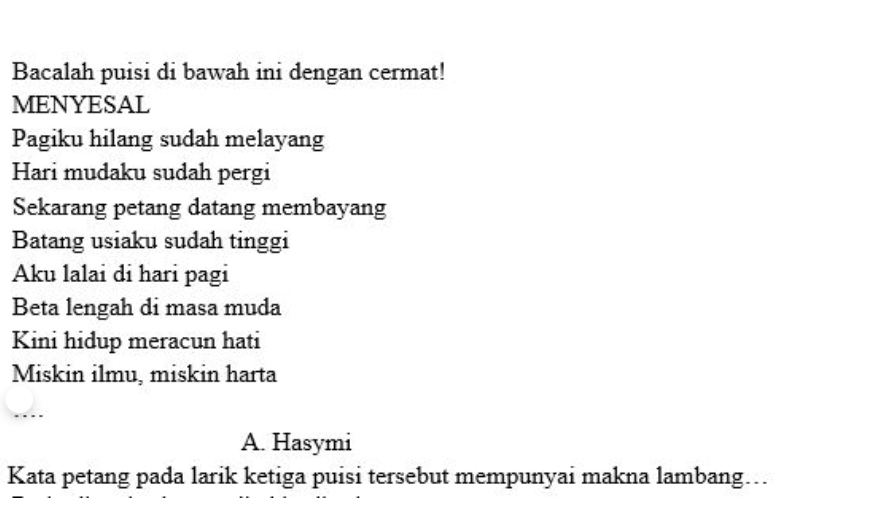 Bacalah puisi di bawah ini dengan cermat! 
MENYESAL 
Pagiku hilang sudah melayang 
Hari mudaku sudah pergi 
Sekarang petang datang membayang 
Batang usiaku sudah tinggi 
Aku lalai đi hari pagi 
Beta lengah di masa muda 
Kini hidup meracun hati 
Miskin ilmu, miskin harta 
A. Hasymi 
Kata petang pada larik ketiga puisi tersebut mempunyai makna lambang….