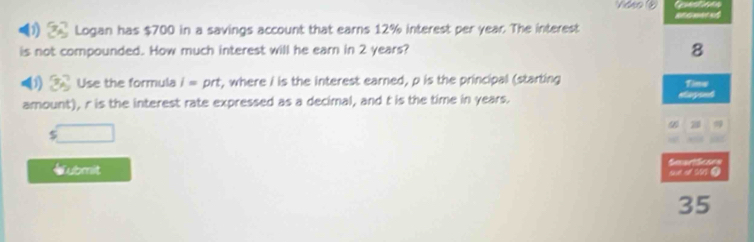 Remeced 
0 2 Logan has $700 in a savings account that earns 12% interest per year. The interest 
is not compounded. How much interest will he earn in 2 years? 8 
1) Use the formula i= prt, where i is the interest earned, p is the principal (starting Time 
amount), r is the interest rate expressed as a decimal, and t is the time in years.
$ □
a 
《ubmit 
35