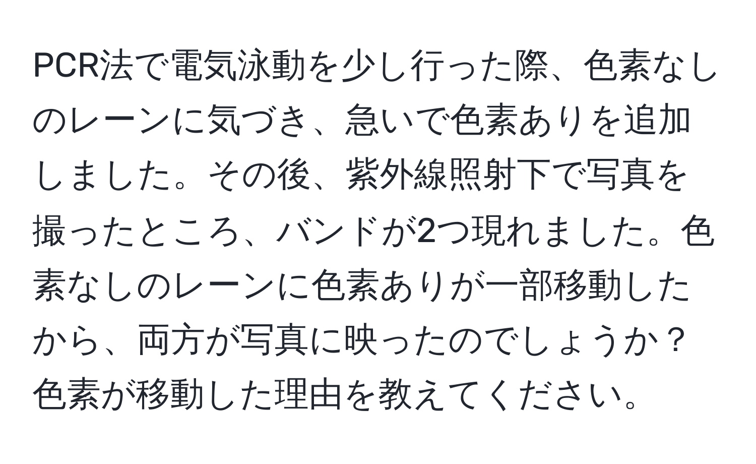 PCR法で電気泳動を少し行った際、色素なしのレーンに気づき、急いで色素ありを追加しました。その後、紫外線照射下で写真を撮ったところ、バンドが2つ現れました。色素なしのレーンに色素ありが一部移動したから、両方が写真に映ったのでしょうか？色素が移動した理由を教えてください。