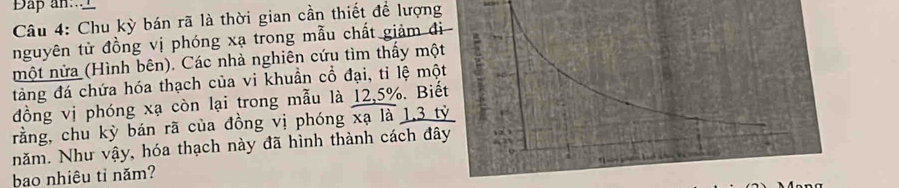 Dap an..__ 
Câu 4: Chu kỳ bán rã là thời gian cần thiết để lượng 
nguyên tử đồng vị phóng xạ trong mẫu chất giảm đ 
một nửa (Hình bên). Các nhà nghiên cứu tìm thấy mộ 
tàng đá chứa hóa thạch của vi khuần cổ đại, tỉ lệ mộ 
đồng vị phóng xạ còn lại trong mẫu là 12, 5%. Biế 
rằng, chu kỳ bán rã của đồng vị phóng xạ là 1, 3 t 
năm. Như vậy, hóa thạch này đã hình thành cách đâ 
bao nhiêu tì năm?