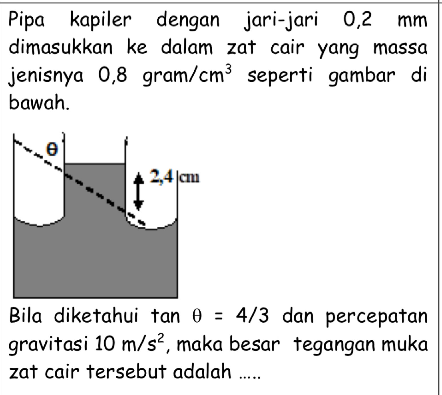 Pipa kapiler dengan jari-jari 0,2 mm
dimasukkan ke dalam zat cair yang massa 
jenisnya 0,8 9 ram/cm^3 seperti gambar di 
bawah. 
Bila diketahui +c θ =4/3 dan percepatan 
gravitasi 10m/s^2 , maka besar tegangan muka 
zat cair tersebut adalah .....