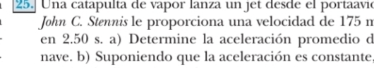 Una catapulta de vapor lanza un jet desde el portaavió 
John C. Stennis le proporciona una velocidad de 175 m
en 2.50 s. a) Determine la aceleración promedio d 
nave. b) Suponiendo que la aceleración es constante,