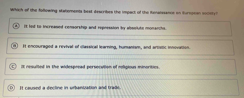 Which of the following statements best describes the impact of the Renaissance on European society?
A It led to increased censorship and repression by absolute monarchs.
B) It encouraged a revival of classical learning, humanism, and artistic innovation.
It resulted in the widespread persecution of religious minorities.
It caused a decline in urbanization and trade.