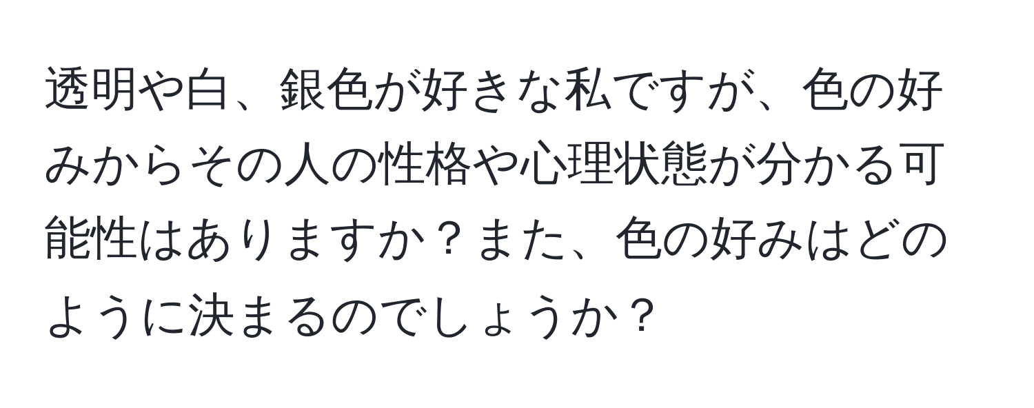 透明や白、銀色が好きな私ですが、色の好みからその人の性格や心理状態が分かる可能性はありますか？また、色の好みはどのように決まるのでしょうか？