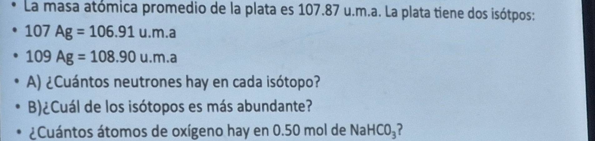 La masa atómica promedio de la plata es 107.87 u.m.a. La plata tiene dos isótpos:
107Ag=106.91u.m.a
109Ag=108.90u.m.a
A) ¿Cuántos neutrones hay en cada isótopo? 
B)¿Cuál de los isótopos es más abundante? 
¿Cuántos átomos de oxígeno hay en 0.50 mol de Na HCO_3 ?