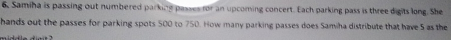 Samiha is passing out numbered parking passes for an upcoming concert. Each parking pass is three digits long. She 
hands out the passes for parking spots 500 to 750. How many parking passes does Samiha distribute that have 5 as the 
middle diait ? '
