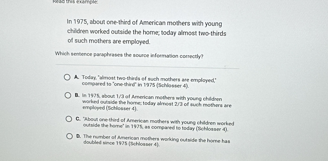 Read this example:
In 1975, about one-third of American mothers with young
children worked outside the home; today almost two-thirds
of such mothers are employed.
Which sentence paraphrases the source information correctly?
A. Today, "almost two-thirds of such mothers are employed,"
compared to "one-third" in 1975 (Schlosser 4).
B. In 1975, about 1/3 of American mothers with young children
worked outside the home; today almost 2/3 of such mothers are
employed (Schlosser 4).
C. "About one-third of American mothers with young children worked
outside the home" in 1975, as compared to today (Schlosser 4).
D. The number of American mothers working outside the home has
doubled since 1975 (Schlosser 4).