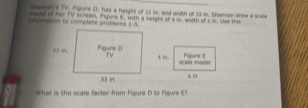 shannen's TV, Figure D, has a height of 22 in, and width of 33 in. Shannon drew a scale 
medel of her TV screen, Figure E, with a height of 4 in. width of 6 in. Use this 
information to complete problems 1-5, 
What is the scale factor from Figure D to Figure E?